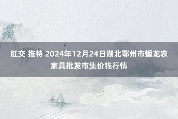 肛交 推特 2024年12月24日湖北鄂州市蟠龙农家具批发市集价钱行情