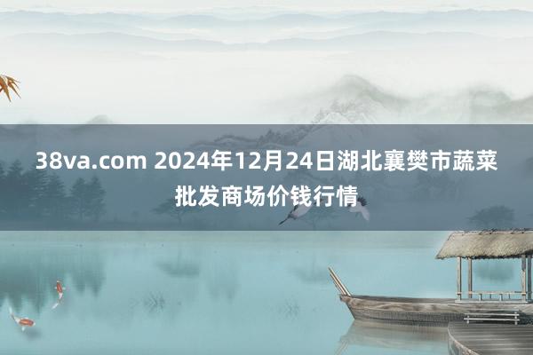 38va.com 2024年12月24日湖北襄樊市蔬菜批发商场价钱行情