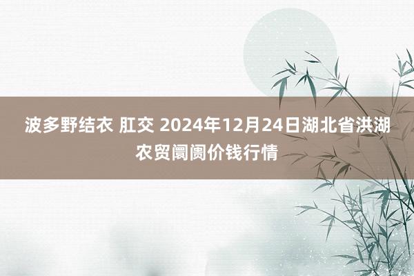 波多野结衣 肛交 2024年12月24日湖北省洪湖农贸阛阓价钱行情