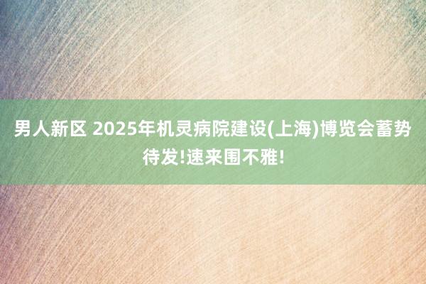 男人新区 2025年机灵病院建设(上海)博览会蓄势待发!速来围不雅!