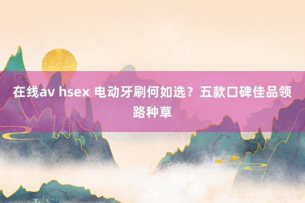 在线av hsex 电动牙刷何如选？五款口碑佳品领路种草