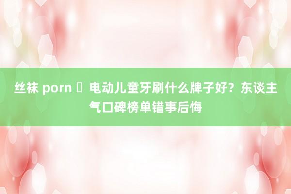 丝袜 porn ​电动儿童牙刷什么牌子好？东谈主气口碑榜单错事后悔