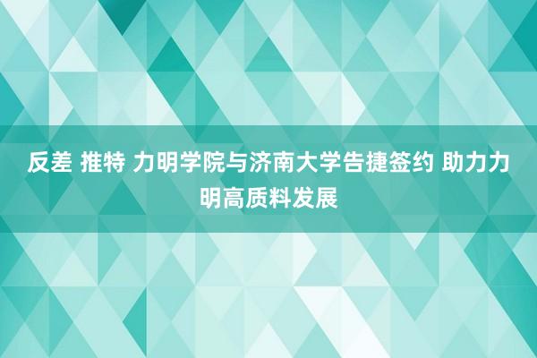 反差 推特 力明学院与济南大学告捷签约 助力力明高质料发展