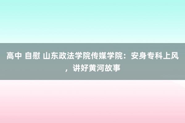 高中 自慰 山东政法学院传媒学院：安身专科上风，讲好黄河故事