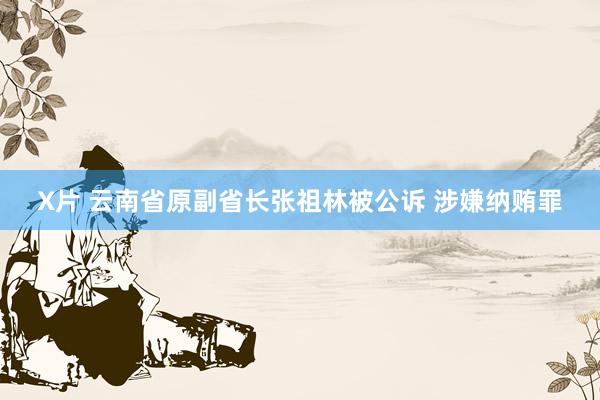 X片 云南省原副省长张祖林被公诉 涉嫌纳贿罪