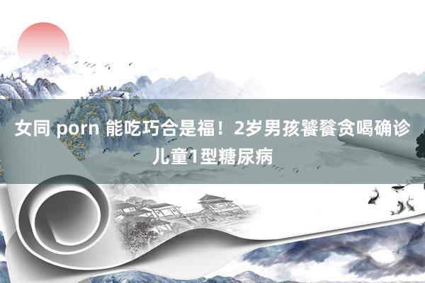 女同 porn 能吃巧合是福！2岁男孩饕餮贪喝确诊儿童1型糖尿病
