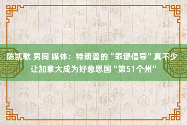 陈凯歌 男同 媒体：特朗普的“乖谬倡导”真不少 让加拿大成为好意思国“第51个州”