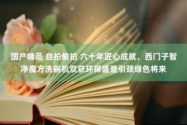 国产精品 自拍偷拍 六十年匠心成就，西门子智净魔方洗碗机双获环保盛誉引颈绿色将来