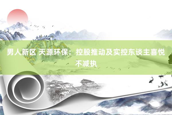 男人新区 天源环保：控股推动及实控东谈主喜悦不减执