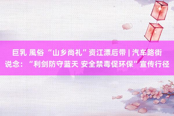 巨乳 風俗 “山乡尚礼”资江漂后带 | 汽车路街说念：“利剑防守蓝天 安全禁毒促环保”宣传行径