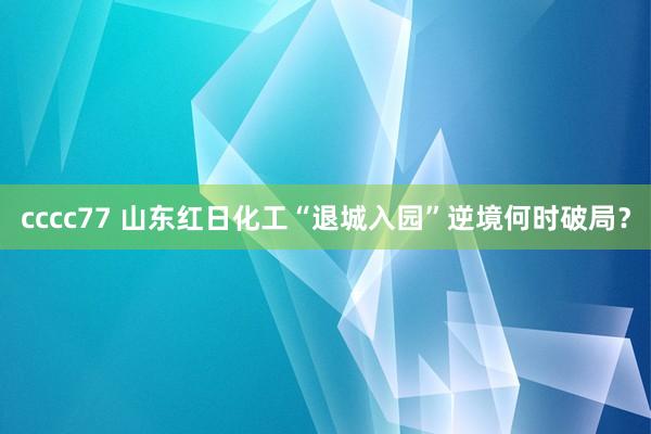 cccc77 山东红日化工“退城入园”逆境何时破局？
