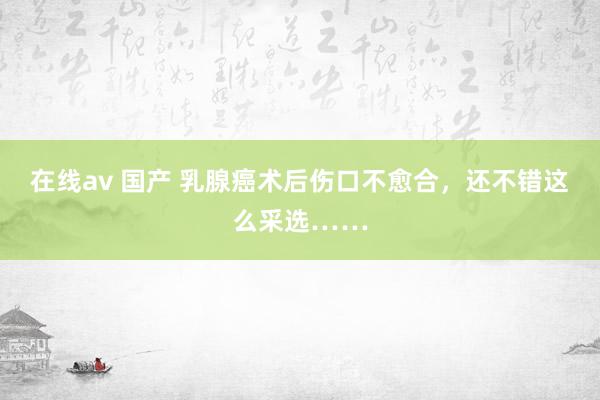 在线av 国产 乳腺癌术后伤口不愈合，还不错这么采选……