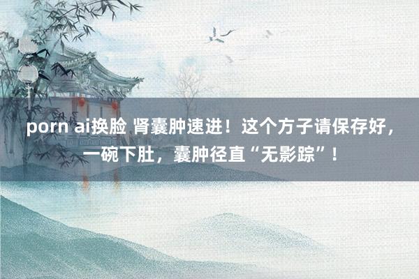 porn ai换脸 肾囊肿速进！这个方子请保存好，一碗下肚，囊肿径直“无影踪”！