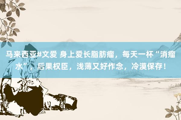 马来西亚#文爱 身上爱长脂肪瘤，每天一杯“消瘤水”，后果权臣，浅薄又好作念，冷漠保存！