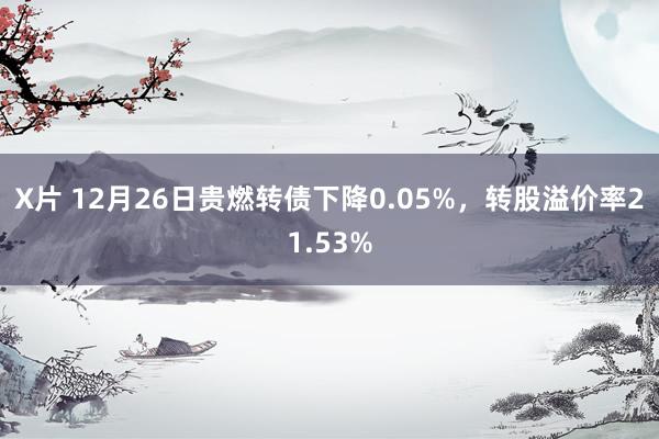 X片 12月26日贵燃转债下降0.05%，转股溢价率21.53%