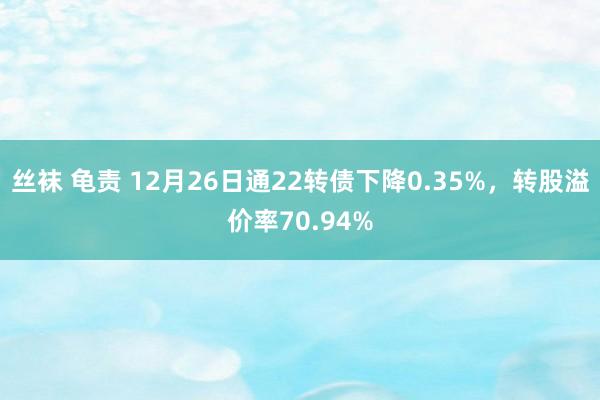 丝袜 龟责 12月26日通22转债下降0.35%，转股溢价率70.94%
