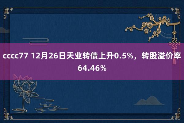 cccc77 12月26日天业转债上升0.5%,转股溢价率64.46%