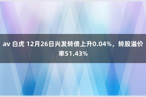 av 白虎 12月26日兴发转债上升0.04%，转股溢价率51.43%