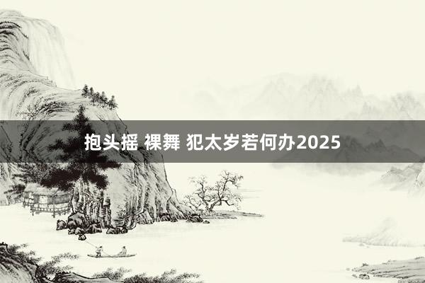 抱头摇 裸舞 犯太岁若何办2025