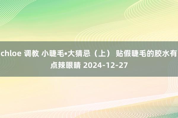 chloe 调教 小睫毛•大猜忌（上） 贴假睫毛的胶水有点辣眼睛 2024-12-27