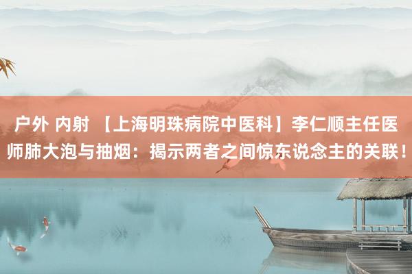 户外 内射 【上海明珠病院中医科】李仁顺主任医师肺大泡与抽烟：揭示两者之间惊东说念主的关联！