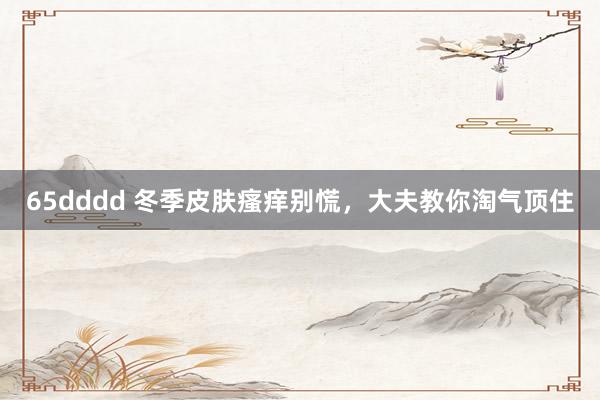 65dddd 冬季皮肤瘙痒别慌，大夫教你淘气顶住