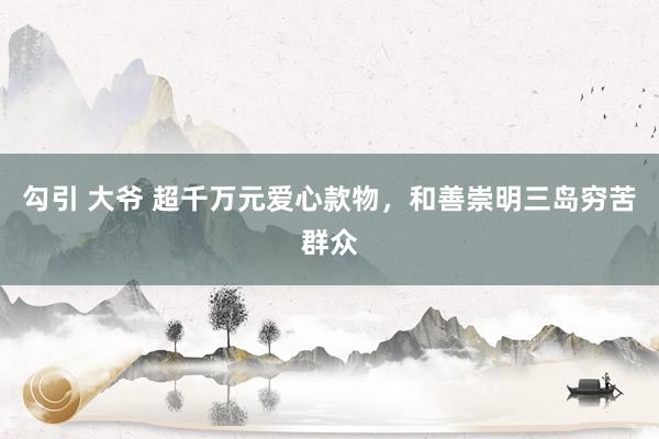 勾引 大爷 超千万元爱心款物，和善崇明三岛穷苦群众