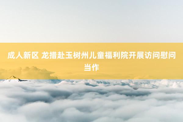 成人新区 龙措赴玉树州儿童福利院开展访问慰问当作