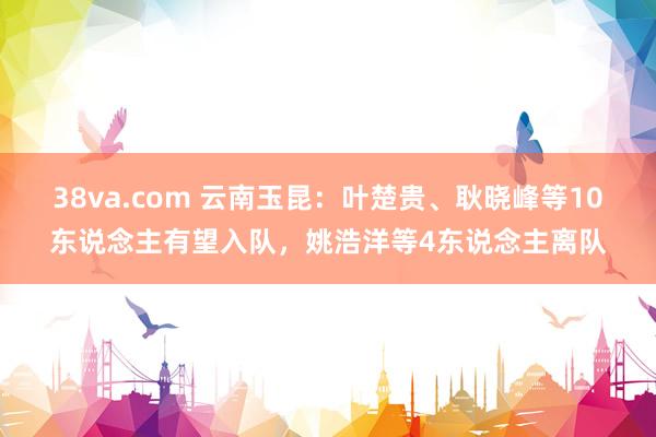 38va.com 云南玉昆：叶楚贵、耿晓峰等10东说念主有望入队，姚浩洋等4东说念主离队
