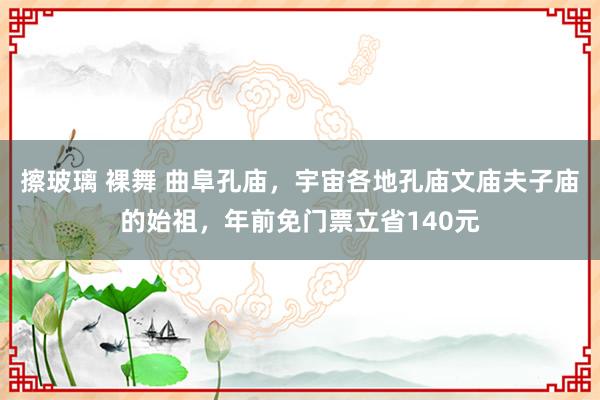 擦玻璃 裸舞 曲阜孔庙，宇宙各地孔庙文庙夫子庙的始祖，年前免门票立省140元