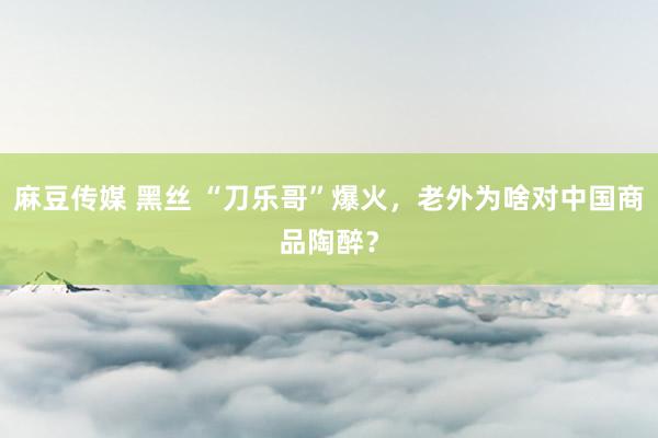 麻豆传媒 黑丝 “刀乐哥”爆火，老外为啥对中国商品陶醉？