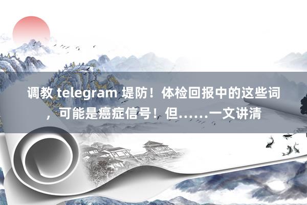 调教 telegram 堤防！体检回报中的这些词，可能是癌症信号！但……一文讲清