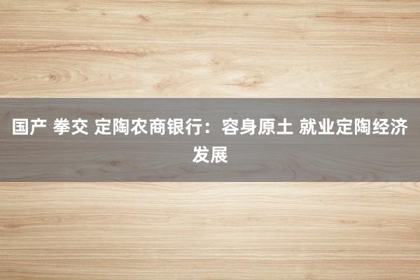国产 拳交 定陶农商银行：容身原土 就业定陶经济发展