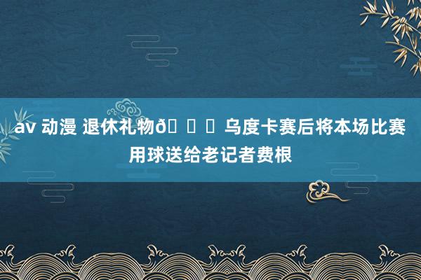 av 动漫 退休礼物🏀乌度卡赛后将本场比赛用球送给老记者费根