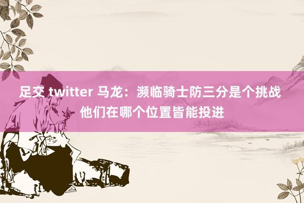 足交 twitter 马龙：濒临骑士防三分是个挑战 他们在哪个位置皆能投进