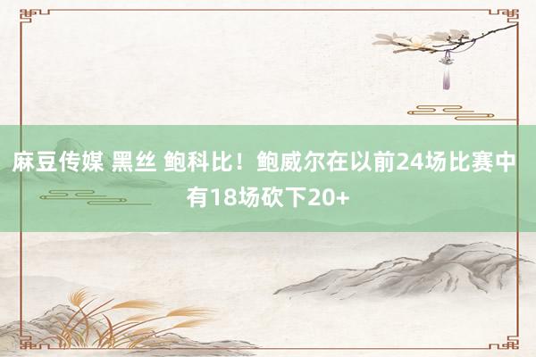 麻豆传媒 黑丝 鲍科比！鲍威尔在以前24场比赛中 有18场砍下20+