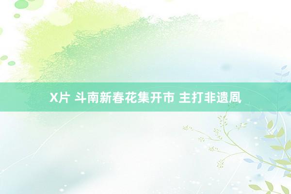 X片 斗南新春花集开市 主打非遗凮