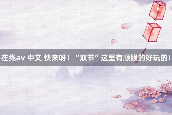 在线av 中文 快来呀！“双节”这里有顺眼的好玩的！