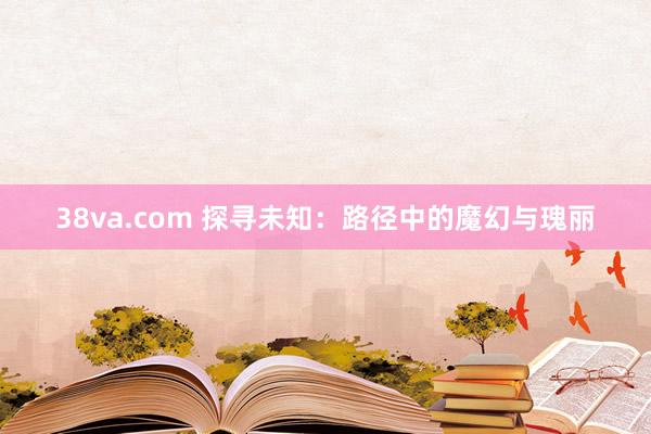38va.com 探寻未知：路径中的魔幻与瑰丽