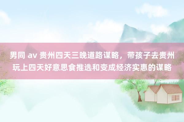 男同 av 贵州四天三晚道路谋略，带孩子去贵州玩上四天好意思食推选和变成经济实惠的谋略