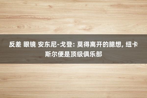 反差 眼镜 安东尼-戈登: 莫得离开的臆想， 纽卡斯尔便是顶级俱乐部