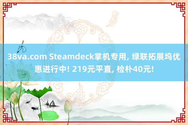38va.com Steamdeck掌机专用， 绿联拓展坞优惠进行中! 219元平直， 检朴40元!