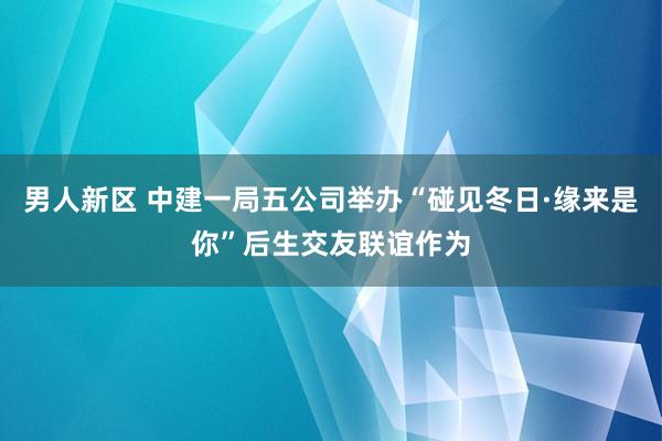 男人新区 中建一局五公司举办“碰见冬日·缘来是你”后生交友联谊作为