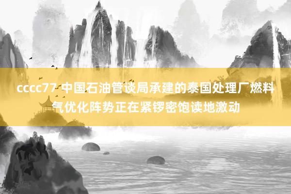 cccc77 中国石油管谈局承建的泰国处理厂燃料气优化阵势正在紧锣密饱读地激动