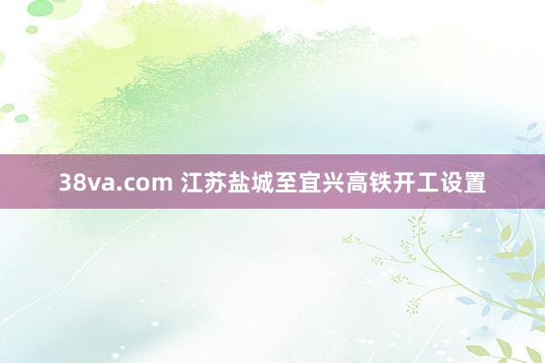 38va.com 江苏盐城至宜兴高铁开工设置