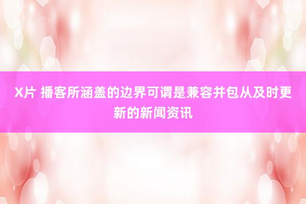 X片 播客所涵盖的边界可谓是兼容并包从及时更新的新闻资讯