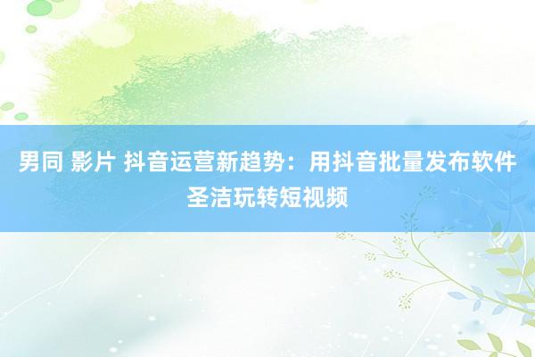 男同 影片 抖音运营新趋势：用抖音批量发布软件圣洁玩转短视频