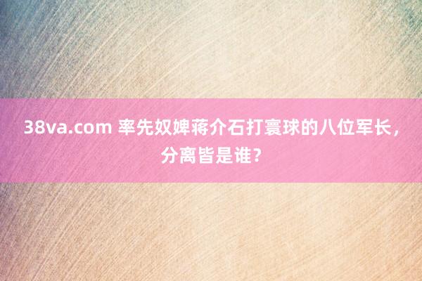 38va.com 率先奴婢蒋介石打寰球的八位军长，分离皆是谁？