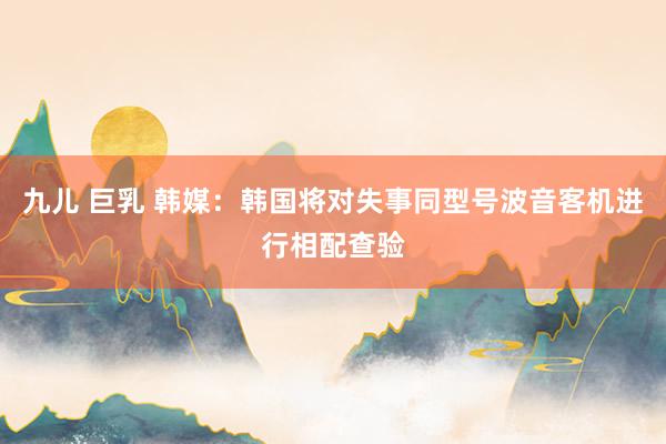 九儿 巨乳 韩媒：韩国将对失事同型号波音客机进行相配查验