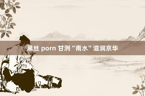 黑丝 porn 甘洌“南水”滋润京华
